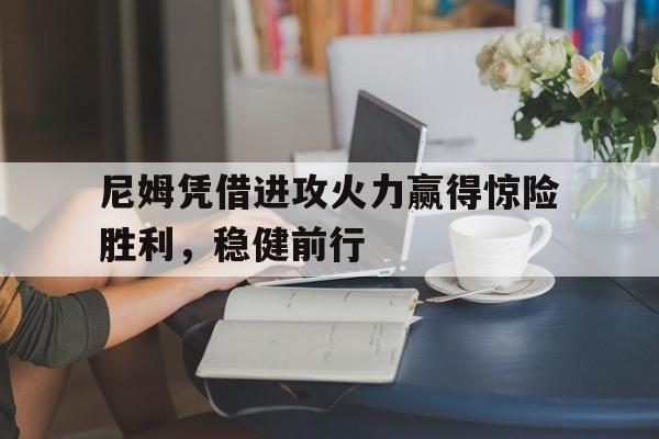 开云体育APP下载-关于尼姆凭借进攻火力赢得惊险胜利，稳健前行的信息